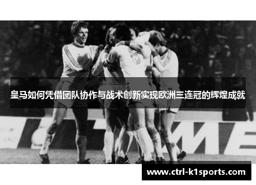 皇马如何凭借团队协作与战术创新实现欧洲三连冠的辉煌成就 皇马如何凭借团队协作与战术创新实现欧洲三连冠的辉煌成就