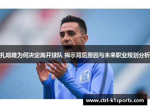 扎哈维为何决定离开球队 揭示背后原因与未来职业规划分析 扎哈维为何决定离开球队 揭示背后原因与未来职业规划分析