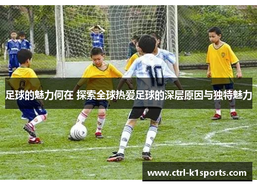 足球的魅力何在 探索全球热爱足球的深层原因与独特魅力