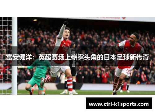 富安健洋:英超赛场上崭露头角的日本足球新传奇 富安健洋:英超赛场上崭露头角的日本足球新传奇