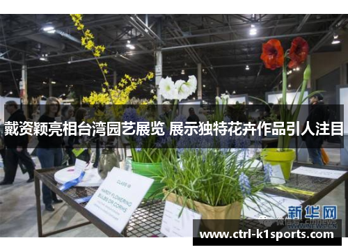 戴资颖亮相台湾园艺展览 展示独特花卉作品引人注目 戴资颖亮相台湾园艺展览 展示独特花卉作品引人注目