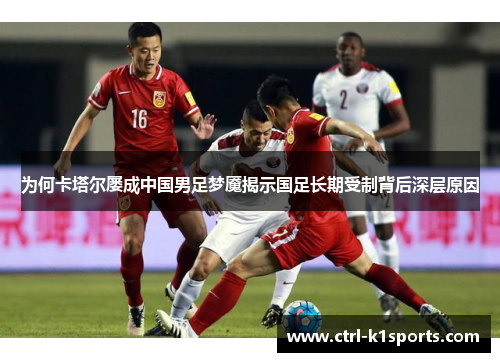为何卡塔尔屡成中国男足梦魇揭示国足长期受制背后深层原因
