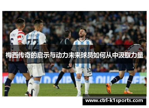 梅西传奇的启示与动力未来球员如何从中汲取力量 梅西传奇的启示与动力未来球员如何从中汲取力量