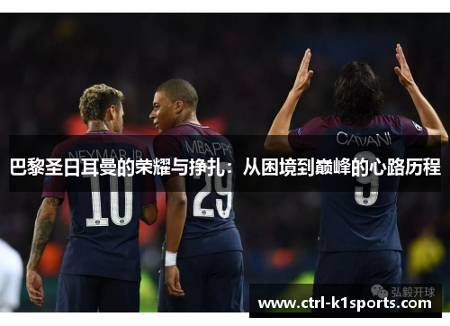 巴黎圣日耳曼的荣耀与挣扎:从困境到巅峰的心路历程 巴黎圣日耳曼的荣耀与挣扎:从困境到巅峰的心路历程