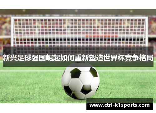 新兴足球强国崛起如何重新塑造世界杯竞争格局 新兴足球强国崛起如何重新塑造世界杯竞争格局