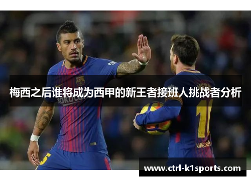 梅西之后谁将成为西甲的新王者接班人挑战者分析 梅西之后谁将成为西甲的新王者接班人挑战者分析