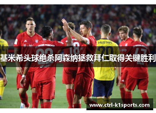 基米希头球绝杀阿森纳拯救拜仁取得关键胜利 基米希头球绝杀阿森纳拯救拜仁取得关键胜利
