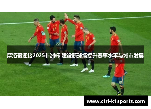 摩洛哥迎接2025非洲杯 建设新球场提升赛事水平与城市发展 摩洛哥迎接2025非洲杯 建设新球场提升赛事水平与城市发展