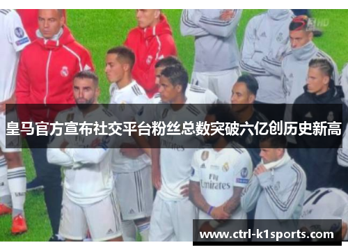 皇马官方宣布社交平台粉丝总数突破六亿创历史新高 皇马官方宣布社交平台粉丝总数突破六亿创历史新高